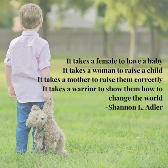 It takes a female to have a baby It takes a woman to raise a child It takes a mother to raise them correctly It takes a warrior to show them how to change the world -Shannon L. Adler